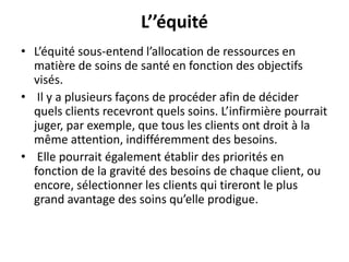 L’’équité
• L’équité sous-entend l’allocation de ressources en
matière de soins de santé en fonction des objectifs
visés.
• Il y a plusieurs façons de procéder afin de décider
quels clients recevront quels soins. L’infirmière pourrait
juger, par exemple, que tous les clients ont droit à la
même attention, indifféremment des besoins.
• Elle pourrait également établir des priorités en
fonction de la gravité des besoins de chaque client, ou
encore, sélectionner les clients qui tireront le plus
grand avantage des soins qu’elle prodigue.
 
