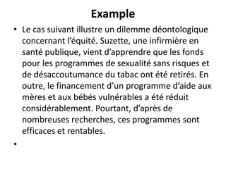 Example
• Le cas suivant illustre un dilemme déontologique
concernant l’équité. Suzette, une infirmière en
santé publique, vient d’apprendre que les fonds
pour les programmes de sexualité sans risques et
de désaccoutumance du tabac ont été retirés. En
outre, le financement d’un programme d’aide aux
mères et aux bébés vulnérables a été réduit
considérablement. Pourtant, d’après de
nombreuses recherches, ces programmes sont
efficaces et rentables.
•
 