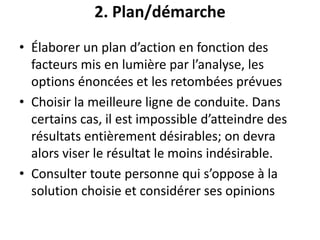 2. Plan/démarche
• Élaborer un plan d’action en fonction des
facteurs mis en lumière par l’analyse, les
options énoncées et les retombées prévues
• Choisir la meilleure ligne de conduite. Dans
certains cas, il est impossible d’atteindre des
résultats entièrement désirables; on devra
alors viser le résultat le moins indésirable.
• Consulter toute personne qui s’oppose à la
solution choisie et considérer ses opinions
 