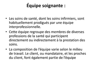 Équipe soignante :
• Les soins de santé, dont les soins infirmiers, sont
habituellement prodigués par une équipe
interprofessionnelle.
• Cette équipe regroupe des membres de diverses
professions de la santé qui participent
directement ou indirectement à la prestation des
soins.
• La composition de l’équipe varie selon le milieu
de travail. Le client, ou mandataire, et les proches
du client, font également partie de l’équipe
 