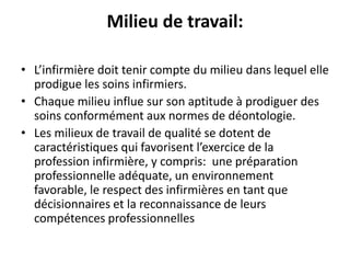 Milieu de travail:
• L’infirmière doit tenir compte du milieu dans lequel elle
prodigue les soins infirmiers.
• Chaque milieu influe sur son aptitude à prodiguer des
soins conformément aux normes de déontologie.
• Les milieux de travail de qualité se dotent de
caractéristiques qui favorisent l’exercice de la
profession infirmière, y compris: une préparation
professionnelle adéquate, un environnement
favorable, le respect des infirmières en tant que
décisionnaires et la reconnaissance de leurs
compétences professionnelles
 