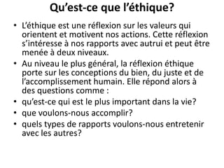 Qu’est-ce que l’éthique?
• L’éthique est une réflexion sur les valeurs qui
orientent et motivent nos actions. Cette réflexion
s’intéresse à nos rapports avec autrui et peut être
menée à deux niveaux.
• Au niveau le plus général, la réflexion éthique
porte sur les conceptions du bien, du juste et de
l’accomplissement humain. Elle répond alors à
des questions comme :
• qu’est-ce qui est le plus important dans la vie?
• que voulons-nous accomplir?
• quels types de rapports voulons-nous entretenir
avec les autres?
 