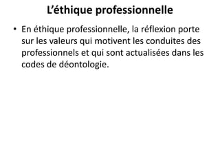 L’éthique professionnelle
• En éthique professionnelle, la réflexion porte
sur les valeurs qui motivent les conduites des
professionnels et qui sont actualisées dans les
codes de déontologie.
 