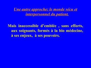 Une autre approche: le monde vécu et
         interpersonnel du patient.

Mais inaccessible d’emblée , sans efforts,
 aux soignants, formés à la bio médecine,
 à ses enjeux, à ses pouvoirs.
 