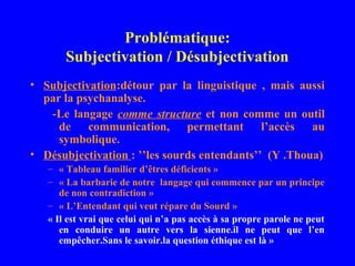 Problématique:
       Subjectivation / Désubjectivation
• Subjectivation:détour par la linguistique , mais aussi
  par la psychanalyse.
   -Le langage comme structure et non comme un outil
     de communication, permettant l’accès au
     symbolique.
• Désubjectivation : ’’les sourds entendants’’ (Y .Thoua)
   – « Tableau familier d’êtres déficients »
   – « La barbarie de notre langage qui commence par un principe
      de non contradiction »
   – « L’Entendant qui veut répare du Sourd »
   « Il est vrai que celui qui n’a pas accès à sa propre parole ne peut
      en conduire un autre vers la sienne.il ne peut que l’en
      empêcher.Sans le savoir.la question éthique est là »
 