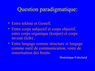 Question paradigmatique:

• Entre tekhnè et Gestell.
• Entre corps subjectif et corps objectif,
  entre corps organique (korper) et corps
  investi (leib) .
• Entre langage comme structure et langage
  comme outil de communication, voire de
  sonorisation des bruits.
                             Dominique Folscheid
 
