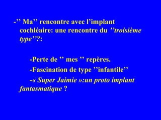 -’’ Ma’’ rencontre avec l’implant
   cochléaire: une rencontre du ’’troisième
   type’’?:

     -Perte de ’’ mes ’’ repères.
     -Fascination de type ’’infantile’’
     -« Super Jaimie »:un proto implant
  fantasmatique ?
 