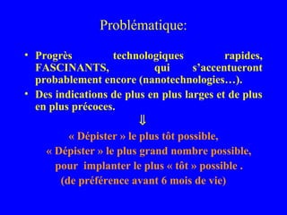 Problématique:

• Progrès          technologiques           rapides,
  FASCINANTS,               qui      s’accentueront
  probablement encore (nanotechnologies…).
• Des indications de plus en plus larges et de plus
  en plus précoces.
                         ⇓
         « Dépister » le plus tôt possible,
    « Dépister » le plus grand nombre possible,
      pour implanter le plus « tôt » possible .
       (de préférence avant 6 mois de vie)
 