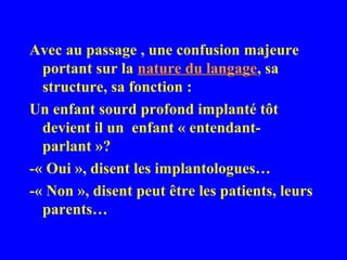 Avec au passage , une confusion majeure
  portant sur la nature du langage, sa
  structure, sa fonction :
Un enfant sourd profond implanté tôt
  devient il un enfant « entendant-
  parlant »?
-« Oui », disent les implantologues…
-« Non », disent peut être les patients, leurs
  parents…
 