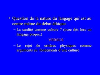 • Question de la nature du langage qui est au
  centre même du débat éthique.
  – La surdité comme culture ? (avec dès lors un
    langage propre.)
                      VERSUS
  – Le rejet de critères physiques comme
    arguments au fondements d’une culture
 