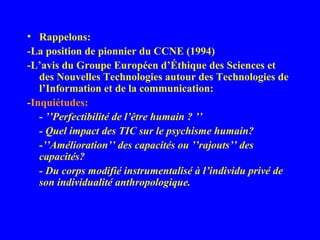 • Rappelons:
-La position de pionnier du CCNE (1994)
-L’avis du Groupe Européen d’Éthique des Sciences et
   des Nouvelles Technologies autour des Technologies de
   l’Information et de la communication:
-Inquiétudes:
   - ’’Perfectibilité de l’être humain ? ’’
   - Quel impact des TIC sur le psychisme humain?
   -’’Amélioration’’ des capacités ou ’’rajouts’’ des
   capacités?
   - Du corps modifié instrumentalisé à l’individu privé de
   son individualité anthropologique.
 