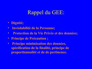 Rappel du GEE:
•   Dignité;
•    Inviolabilité de la Personne;
•     Protection de la Vie Privée et des données;
•   Principe de Précaution ;
•    Principe minimisation des données,
    spécification de la finalité, principe de
    proportionnalité et de de pertinence.
 