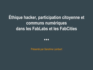 Éthique hacker, participation citoyenne et
communs numériques
dans les FabLabs et les FabCities
Présenté par Sandrine Lambert
 