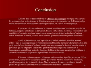 Conclusion    Aristote, dans le deuxième livre de  l’Ethique à Nicomaque , distingue deux vertus : les vertus morales, perfectionnant le désir (qui se soumet à la raison) en vue de l’action, et les vertus intellectuelles, perfectionnant l’intelligence seule, en vue de la contemplation.  Il en arrive à la conclusion que la vertu est une disposition permanente, acquise par habitude, qui porte une chose à sa perfection. Chaque vertu est une excellence consistant en une «médiété», c'est-à-dire une juste mesure entre un excès et un défaut. Mais plus qu’un juste milieu entre deux extrêmes, la vertu est un sommet que le discernement permet d’atteindre.  Ainsi, la prudence (du latin « prudentia ») ou la « phronesis » devient alors un critère : c'est la sagesse pratique de l'homme raisonnable qui lui permet d’adapter son action à la particularité d’une situation. Conformément à cette sagesse concrète, l'action humaine atteint la perfection qui lui est propre. Elle affirme que le bonheur est l'équilibre harmonieux et humainement accessible de toutes les fonctions de l'âme et du corps, au sein d'une cité juste et dans des circonstances où puissent régner liberté, bien-être et amitié. L’homme vraiment vertueux n’éprouve nulle contrainte à parfaire ses vertus, il l’est joyeusement, conscient de s’accomplir en tant qu’homme. Aristote réussit donc à concilier, dans l’action même, les vertus et le plaisir. Mais le bonheur des sages est ailleurs : dans le plaisir pur qu’offre la contemplation du divin et dans la quête de l’immortalité.  