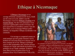 Ethique à Nicomaque Détail de  L’Ecole d’Athènes  (1510) : Les attitudes de Platon (à gauche) et d’Aristote, son disciple (à droite), reflètent symboliquement leurs conceptions philosophiques : Platon, le doigt pointé vers le ciel, désigne le monde des idées, tandis qu’Aristote, l’ Ethique  sous le bras, pose la main sur le monde sensible. Raphaël oppose ainsi la théorie platonicienne, mystique et contemplative, au rationalisme aristotélicien. L'Éthique à Nicomaque  est un ouvrage d'Aristote constitué de dix livres, fondé sur des cours au Lycée. Dédié à son fils Nicomaque, il est avec  l'Éthique à Eudème  et la  Grande Morale , l'un des trois principaux livres exposant la philosophie morale d'Aristote. On peut aujourd’hui le considérer comme l’une des deux bases, avec le message biblique judéo-chrétien, sur lesquelles l’éthique occidentale s’est construite. Cet ouvrage se comprend comme un traité pratique qui doit guider l'homme vers le bonheur (le souverain bien) et le citoyen vers le bien commun de la Cité. Éthique et politique sont en effet inséparables chez Aristote puisque l’éthique est l’étude individuelle du bonheur et la politique en est l’étude commune. Il théorise aussi dans ce livre la justice (livre V), la prudence (livre VI) et l'amitié (livre VIII et IX).  