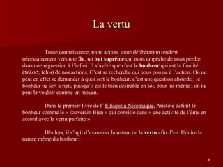 La vertu   Toute connaissance, toute action, toute délibération tendent nécessairement vers une  fin , un  but suprême  qui nous empêche de nous perdre dans une régression à l’infini. Il s’avère que c’est le  bonheur  qui est la finalité (  telos) de nos actions. C’est sa recherche qui nous pousse à l’action. On ne peut en effet se demander à quoi sert le bonheur, c’est une question absurde : le bonheur ne sert à rien, puisqu’il est le bien désirable en soi, pour lui-même ; on ne peut le vouloir comme un moyen. Dans le premier livre de l’  Ethique à Nicomaque , Aristote définit le bonheur comme le « souverain Bien » qui consiste dans « une activité de l’âme en accord avec la vertu parfaite » Dès lors, il s’agit d’examiner la nature de la  vertu  afin d’en déduire la nature même du bonheur. Vertu et plaisir 3 
