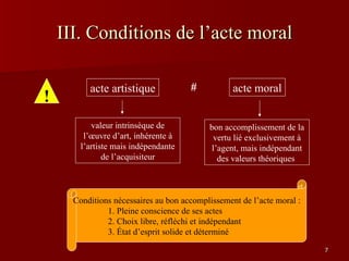 III. Conditions de l’acte moral Conditions nécessaires au bon accomplissement de l’acte moral : 1. Pleine conscience de ses actes 2. Choix libre, réfléchi et indépendant 3. État d’esprit solide et déterminé ! acte artistique valeur intrinsèque de l’œuvre d’art, inhérente à l’artiste mais indépendante de l’acquisiteur acte moral bon accomplissement de la vertu lié exclusivement à l’agent, mais indépendant des valeurs théoriques  # 