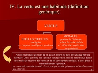 IV. La vertu est une habitude (définition générique) Aristote remarque que rien de ce qui est naturel ne peut être changé par une habitude. On n ’est donc pas vertueux naturellement mais la nature nous donne la capacité de recevoir des vertus et de les développer au mieux, et ceci grâce à un entraînement rigoureux.  ex : on ne naît pas cithariste mais c’est la pratique assidue qui permettra d’exceller en tant que cithariste VERTUS INTELLECTUELLES   :  enseignées ex : sagesse, intelligence, prudence MORALES  :  produits de l’habitude,  reflets de choix répétés ex : libéralité, modération, magnanimité 