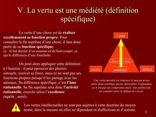 V. La vertu est une médiété (définition spécifique) Une vertu morale est toujours le moyen terme entre deux extrêmes moins désirables. Cependant, ce n’est pas un compromis mais  une perfection, un sommet entre le défaut et l’excès  ! Les vertus intellectuelles ne sont pas sujettes à cette doctrine du moyen terme, dans la mesure où elles ne dépendent ni d'affections ni d’actions. La vertu d’une chose est de  réaliser excellemment sa fonction propre . Pour connaître la fin suprême d’une chose, il faut donc partir de sa  fonction spécifique .  ex : le but dernier d’un couteau est de bien couper, ce qui le différencie d’une fourchette On peut alors appliquer cette définition à l’homme : il peut éprouver des plaisirs sensuels, exercer sa force, mais ce ne sont pas ses fonctions propres puisqu’il les partage avec les animaux. Sa différence spécifique, c’est  l’âme rationnelle . Sa fin suprême sera donc  l’activité rationnelle , exercée selon l’ excellence  (  aretè). médiété vertu défaut excès discernement 