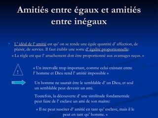 Amitiés entre égaux et amitiés entre inégaux L’ idéal de l’ amitié  est qu’ on se rende une égale quantité d’ affection, de plaisir, de service. Il faut établir une sorte  d’ égalité proportionnelle : « La règle est que l’ attachement doit être proportionné aux avantages reçus. » ! « Un intervalle trop important, comme celui existant entre  l’ homme et Dieu rend l’ amitié impossible » Un homme ne saurait être le semblable d’ un Dieu, et seul un semblable peut devenir un ami.  Toutefois, la découverte d’ une similitude fondamentale peut faire de l’ esclave un ami de son maître: « Il ne peut susciter d’ amitié en tant qu’ esclave, mais il le peut en tant qu’ homme. » 