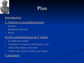 Plan Introduction I. Aristote et ses prédécesseurs   Homère Empédocle, Héraclite Platon II. Les caractéristiques de l’ amitié Les différentes amitiés Amitié pour soi-même et amitié pour l’ autre Amitié, Bienveillance, Concorde Amitiés entre égaux et amitiés entre inégaux Conclusion 