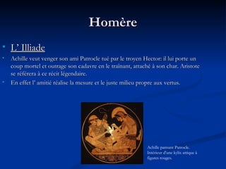 Homère L’ Illiade   Achille veut venger son ami Patrocle tué par le troyen Hector: il lui porte un coup mortel et outrage son cadavre en le traînant, attaché à son char. Aristote se référera à ce récit légendaire. En effet l’ amitié réalise la mesure et le juste milieu propre aux vertus. Achille pansant Patrocle. Intérieur d'une kylix attique à figures rouges. 
