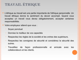 TRAVAIL ÉTHIQUE
 L’éthique au travail est une partie importante de l’éthique personnelle. Un
travail éthique donne le sentiment du devoir accompli. Quand vous
acceptez un travail vous devez obligatoirement, accepter certaines
responsabilités.
 Votre employeur attend que vous :
‣ Soyez ponctuel
‣ Donniez le meilleur de vos capacités
‣ Respectiez les règles de la société et les ordres des supérieurs.
‣ Respectiez les consignes de sécurité et considérez la sécurité des
autres.
‣ Travailliez de façon professionnelle et amicale avec les
collaborateurs et les clients.
 