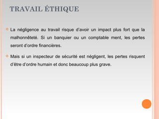 TRAVAIL ÉTHIQUE
 La négligence au travail risque d’avoir un impact plus fort que la
malhonnêteté. Si un banquier ou un comptable ment, les pertes
seront d’ordre financières.
 Mais si un inspecteur de sécurité est négligent, les pertes risquent
d’être d’ordre humain et donc beaucoup plus grave.
 