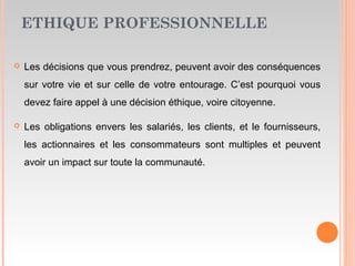 ETHIQUE PROFESSIONNELLE
 Les décisions que vous prendrez, peuvent avoir des conséquences
sur votre vie et sur celle de votre entourage. C’est pourquoi vous
devez faire appel à une décision éthique, voire citoyenne.
 Les obligations envers les salariés, les clients, et le fournisseurs,
les actionnaires et les consommateurs sont multiples et peuvent
avoir un impact sur toute la communauté.
 