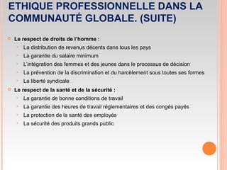 ETHIQUE PROFESSIONNELLE DANS LA
COMMUNAUTÉ GLOBALE. (SUITE)
 Le respect de droits de l’homme :
‣ La distribution de revenus décents dans tous les pays
‣ La garantie du salaire minimum
‣ L’intégration des femmes et des jeunes dans le processus de décision
‣ La prévention de la discrimination et du harcèlement sous toutes ses formes
‣ La liberté syndicale
 Le respect de la santé et de la sécurité :
‣ La garantie de bonne conditions de travail
‣ La garantie des heures de travail réglementaires et des congés payés
‣ La protection de la santé des employés
‣ La sécurité des produits grands public
 