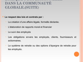 ETHIQUE PROFESSIONNELLE
DANS LA COMMUNAUTÉ
GLOBALE.(SUITE)
 Le respect des lois et contrats par :
‣ La création d’une affaire légale, formelle déclarée.
‣ L’élaboration de rapports moral et financier
‣ Le suivi des employés
‣ Les obligations envers les employés, clients, fournisseurs et
actionnaires.
‣ Le système de retraite ou des options d’épargne de retraite pour
les employés.
 