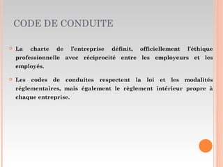 CODE DE CONDUITE
 La charte de l’entreprise définit, officiellement l’éthique
professionnelle avec réciprocité entre les employeurs et les
employés.
 Les codes de conduites respectent la loi et les modalités
réglementaires, mais également le règlement intérieur propre à
chaque entreprise.
 
