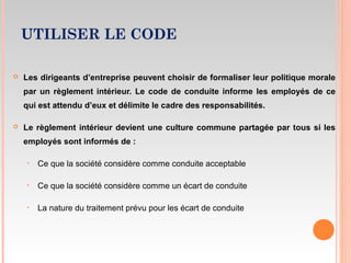 UTILISER LE CODE
 Les dirigeants d’entreprise peuvent choisir de formaliser leur politique morale
par un règlement intérieur. Le code de conduite informe les employés de ce
qui est attendu d’eux et délimite le cadre des responsabilités.
 Le règlement intérieur devient une culture commune partagée par tous si les
employés sont informés de :
‣ Ce que la société considère comme conduite acceptable
‣ Ce que la société considère comme un écart de conduite
‣ La nature du traitement prévu pour les écart de conduite
 