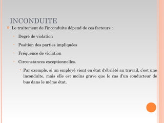INCONDUITE
 Le traitement de l’inconduite dépend de ces facteurs :
‣ Degré de violation
‣ Position des parties impliquées
‣ Fréquence de violation
‣ Circonstances exceptionnelles.
 Par exemple, si un employé vient en état d'ébriété au travail, c’est une
inconduite, mais elle est moins grave que le cas d’un conducteur de
bus dans le même état.
 