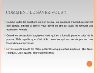 COMMENT LE SAVEZ-VOUS ?
 Comme toutes les questions de bien de mal, les questions d’inconduite peuvent
être parfois, difficiles à cerner. Vous devez en être sûr avant de formuler une
accusation formelle.
 Quand les accusations surgissent, celui qui les a formulé porte le poids de la
preuve. Cela signifie que c’est à la personne qui accuse de prouver que
l’inconduite est survenue.
 Si vous croyez qu’elle est réelle, posez les cinq questions suivantes : Qui, Quoi,
Pourquoi, Où et Quand, pour établir les faits.
 