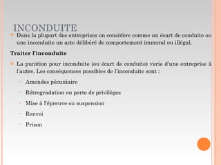 INCONDUITE
 Dans la plupart des entreprises on considère comme un écart de conduite ou
une inconduite un acte délibéré de comportement immoral ou illégal.
Traiter l’inconduite
 La punition pour inconduite (ou écart de conduite) varie d’une entreprise à
l’autre. Les conséquences possibles de l’inconduite sont :
‣ Amendes pécuniaire
‣ Rétrogradation ou perte de privilèges
‣ Mise à l’épreuve ou suspension
‣ Renvoi
‣ Prison
 