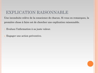 EXPLICATION RAISONNABLE
Une inconduite relève de la conscience de chacun. Si vous en remarquez, la
première chose à faire est de chercher une explication raisonnable.
1. Evaluez l’information à sa juste valeur.
2. Engager une action préventive.
 