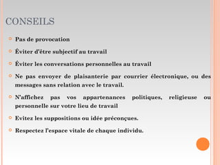CONSEILS
 Pas de provocation
 Éviter d’être subjectif au travail
 Éviter les conversations personnelles au travail
 Ne pas envoyer de plaisanterie par courrier électronique, ou des
messages sans relation avec le travail.
 N’affichez pas vos appartenances politiques, religieuse ou
personnelle sur votre lieu de travail
 Evitez les suppositions ou idée préconçues.
 Respectez l’espace vitale de chaque individu.
 