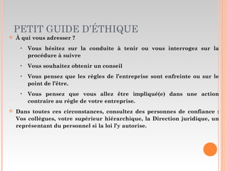 PETIT GUIDE D’ÉTHIQUE
 À qui vous adresser ?
‣ Vous hésitez sur la conduite à tenir ou vous interrogez sur la
procédure à suivre
‣ Vous souhaitez obtenir un conseil
‣ Vous pensez que les règles de l’entreprise sont enfreinte ou sur le
point de l’être.
‣ Vous pensez que vous allez être impliqué(e) dans une action
contraire au règle de votre entreprise.
 Dans toutes ces circonstances, consultez des personnes de confiance :
Vos collègues, votre supérieur hiérarchique, la Direction juridique, un
représentant du personnel si la loi l’y autorise.
 