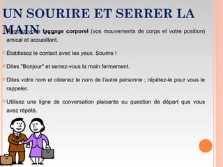 UN SOURIRE ET SERRER LA
MAIN … Rendez votre langage corporel (vos mouvements de corps et votre position)
amical et accueillant.
 Établissez le contact avec les yeux. Sourire !
 Dites "Bonjour" et serrez-vous la main fermement.
 Dites votre nom et obtenez le nom de l'autre personne ; répétez-le pour vous le
rappeler.
 Utilisez une ligne de conversation plaisante ou question de départ que vous
avez répété.
 