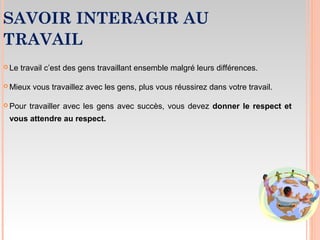 SAVOIR INTERAGIR AU
TRAVAIL
 Le travail c’est des gens travaillant ensemble malgré leurs différences.
 Mieux vous travaillez avec les gens, plus vous réussirez dans votre travail.
 Pour travailler avec les gens avec succès, vous devez donner le respect et
vous attendre au respect.
 