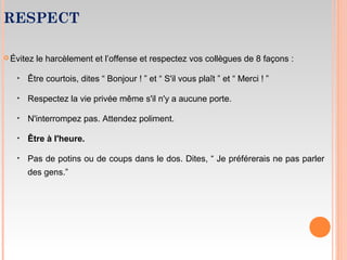 RESPECT
 Évitez le harcèlement et l’offense et respectez vos collègues de 8 façons :
‣ Être courtois, dites “ Bonjour ! ” et “ S'il vous plaît ” et “ Merci ! ”
‣ Respectez la vie privée même s'il n'y a aucune porte.
‣ N'interrompez pas. Attendez poliment.
‣ Être à l'heure.
‣ Pas de potins ou de coups dans le dos. Dites, “ Je préférerais ne pas parler
des gens.”
 