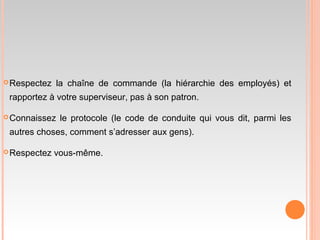 Respectez la chaîne de commande (la hiérarchie des employés) et
rapportez à votre superviseur, pas à son patron.
Connaissez le protocole (le code de conduite qui vous dit, parmi les
autres choses, comment s’adresser aux gens).
Respectez vous-même.
 