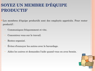SOYEZ UN MEMBRE D‘ÉQUIPE
PRODUCTIF
 Les membres d'équipe productifs sont des employés appréciés. Pour rester
productif :
‣ Communiquez fréquemment et vite.
‣ Concentrez vous sur le travail.
‣ Restez organisé.
‣ Évitez d'ennuyer les autres avec le bavardage.
‣ Aidez les autres et demandez l'aide quand vous en avez besoin.
 