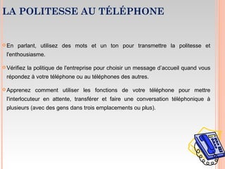 LA POLITESSE AU TÉLÉPHONE
 En parlant, utilisez des mots et un ton pour transmettre la politesse et
l'enthousiasme.
 Vérifiez la politique de l'entreprise pour choisir un message d’accueil quand vous
répondez à votre téléphone ou au téléphones des autres.
 Apprenez comment utiliser les fonctions de votre téléphone pour mettre
l'interlocuteur en attente, transférer et faire une conversation téléphonique à
plusieurs (avec des gens dans trois emplacements ou plus).
 