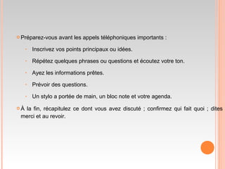  Préparez-vous avant les appels téléphoniques importants :
‣ Inscrivez vos points principaux ou idées.
‣ Répétez quelques phrases ou questions et écoutez votre ton.
‣ Ayez les informations prêtes.
‣ Prévoir des questions.
‣ Un stylo a portée de main, un bloc note et votre agenda.
 À la fin, récapitulez ce dont vous avez discuté ; confirmez qui fait quoi ; dites
merci et au revoir.
 