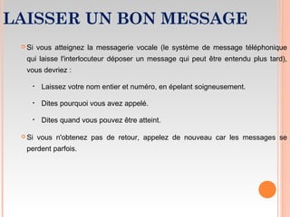 LAISSER UN BON MESSAGE
 Si vous atteignez la messagerie vocale (le système de message téléphonique
qui laisse l'interlocuteur déposer un message qui peut être entendu plus tard),
vous devriez :
‣ Laissez votre nom entier et numéro, en épelant soigneusement.
‣ Dites pourquoi vous avez appelé.
‣ Dites quand vous pouvez être atteint.
 Si vous n'obtenez pas de retour, appelez de nouveau car les messages se
perdent parfois.
 