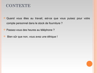 CONTEXTE
 Quand vous êtes au travail, est-ce que vous puisez pour votre
compte personnel dans le stock de fourniture ?
 Passez-vous des heures au téléphone ?
 Bien sûr que non, vous avez une éthique !
 