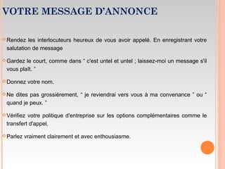 VOTRE MESSAGE D’ANNONCE
 Rendez les interlocuteurs heureux de vous avoir appelé. En enregistrant votre
salutation de message
 Gardez le court, comme dans “ c'est untel et untel ; laissez-moi un message s'il
vous plaît. ”
 Donnez votre nom.
 Ne dites pas grossièrement, “ je reviendrai vers vous à ma convenance ” ou “
quand je peux. ”
 Vérifiez votre politique d'entreprise sur les options complémentaires comme le
transfert d'appel.
 Parlez vraiment clairement et avec enthousiasme.
 