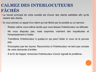 CALMEZ DES INTERLOCUTEURS
FÂCHÉS
 Le travail principal de votre société est d’avoir des clients satisfaits afin qu’ils
restent des clients.
 Si vous prenez un appel d'un client qui est fâché par la société ou un service :
‣ Restez calme vous-même tandis que vous laissez l'interlocuteur se défouler.
‣ Ne vous disputez pas, mais exprimez vraiment des inquiétudes et
l'empressement à l'aider.
‣ Transférez l'interlocuteur à quelqu'un qui peut l’aider si vous ne le pouvez
pas.
‣ N’acceptez pas les injures. Raccrochez si l'interlocuteur ne tient pas compte
de votre demande d’arrêter.
‣ À la fin de l'appel, remerciez l'interlocuteur d’avoir signalé le problème.
 
